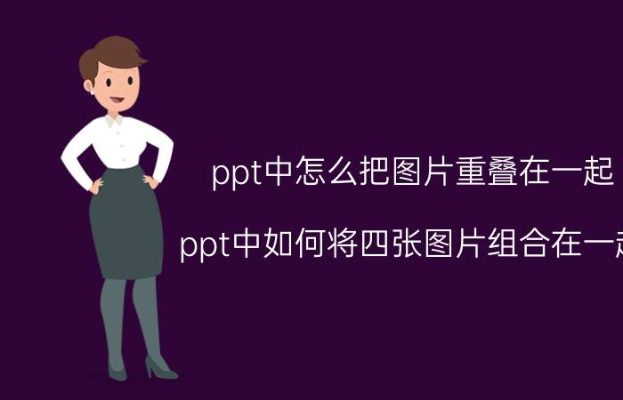 ppt中怎么把图片重叠在一起 ppt中如何将四张图片组合在一起？